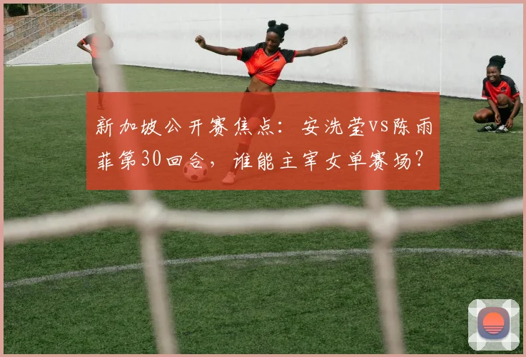 新加坡公开赛焦点：安洗莹vs陈雨菲第30回合，谁能主宰女单赛场？