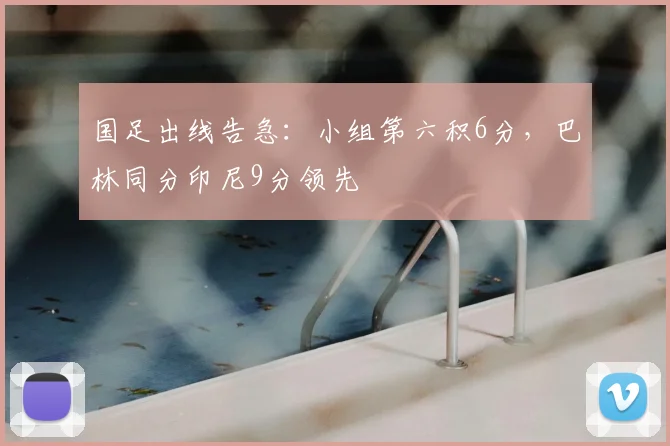 国足出线告急：小组第六积6分，巴林同分印尼9分领先