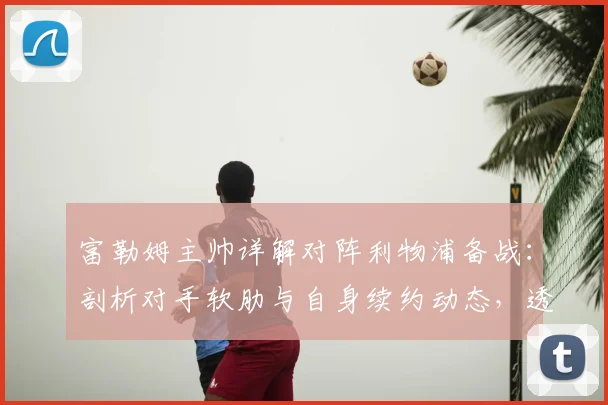 富勒姆主帅详解对阵利物浦备战：剖析对手软肋与自身续约动态，透露关键战术思路