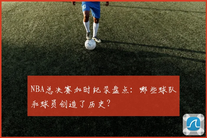 NBA总决赛加时纪录盘点：哪些球队和球员创造了历史？