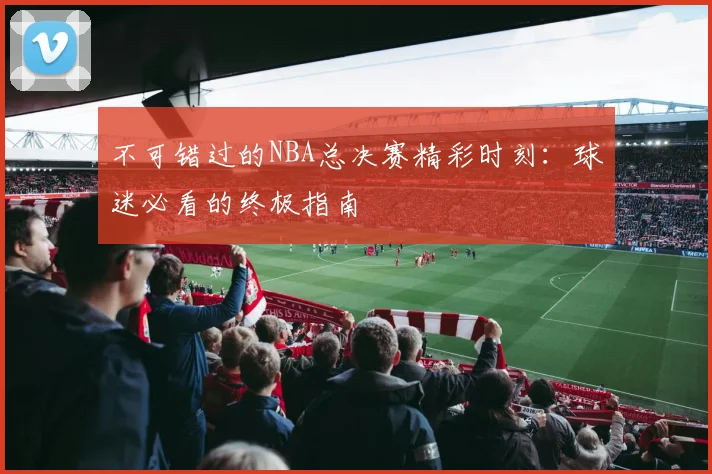 不可错过的NBA总决赛精彩时刻：球迷必看的终极指南