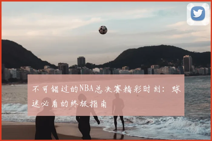 不可错过的NBA总决赛精彩时刻：球迷必看的终极指南