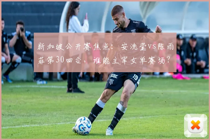 新加坡公开赛焦点：安洗莹vs陈雨菲第30回合，谁能主宰女单赛场？