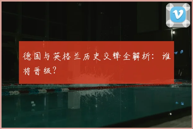德国与英格兰历史交锋全解析:谁将晋级?