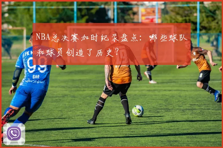 NBA总决赛加时纪录盘点：哪些球队和球员创造了历史？