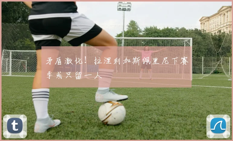 矛盾激化！拉涅利加斯佩里尼下赛季或只留一人