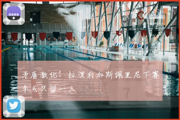 矛盾激化！拉涅利加斯佩里尼下赛季或只留一人
